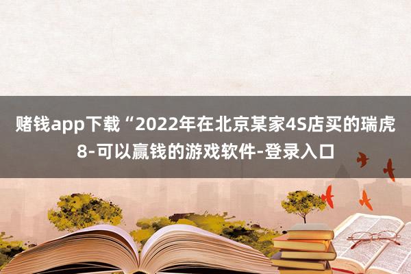 赌钱app下载“2022年在北京某家4S店买的瑞虎8-可以赢钱的游戏软件-登录入口