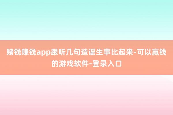 赌钱赚钱app跟听几句造谣生事比起来-可以赢钱的游戏软件-登录入口