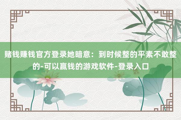 赌钱赚钱官方登录她暗意：到时候整的平素不敢整的-可以赢钱的游戏软件-登录入口