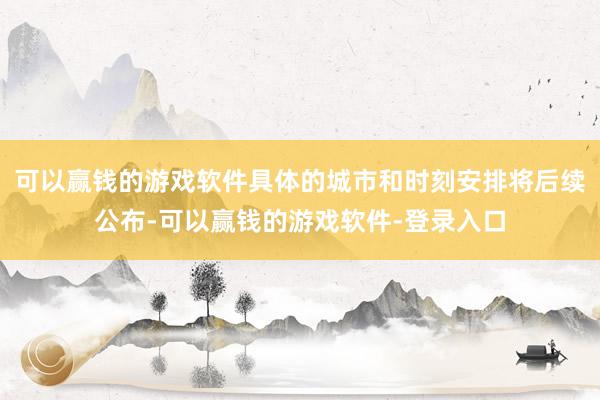 可以赢钱的游戏软件具体的城市和时刻安排将后续公布-可以赢钱的游戏软件-登录入口