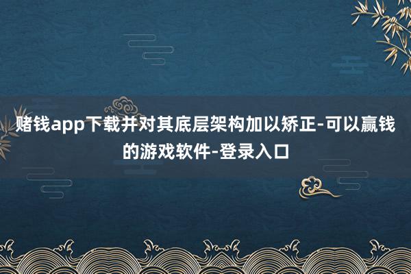 赌钱app下载并对其底层架构加以矫正-可以赢钱的游戏软件-登录入口