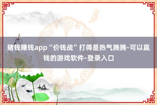 赌钱赚钱app“价钱战”打得是热气腾腾-可以赢钱的游戏软件-登录入口