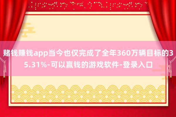 赌钱赚钱app当今也仅完成了全年360万辆目标的35.31%-可以赢钱的游戏软件-登录入口