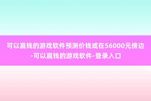 可以赢钱的游戏软件预测价钱或在56000元傍边-可以赢钱的游戏软件-登录入口