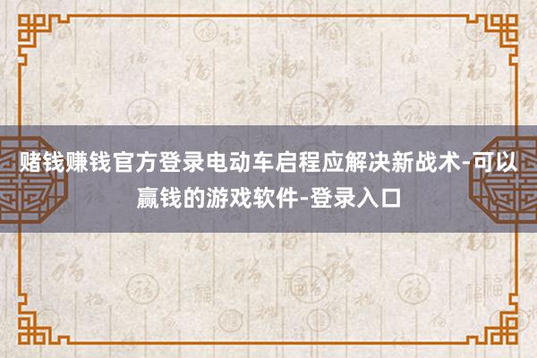 赌钱赚钱官方登录电动车启程应解决新战术-可以赢钱的游戏软件-登录入口