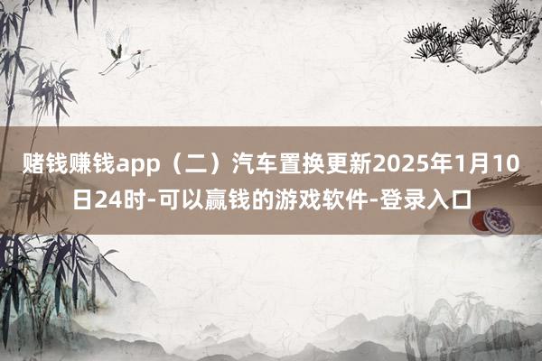 赌钱赚钱app（二）汽车置换更新2025年1月10日24时-可以赢钱的游戏软件-登录入口
