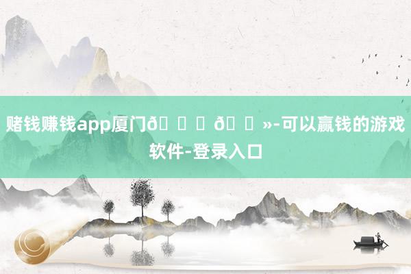 赌钱赚钱app厦门👋🏻-可以赢钱的游戏软件-登录入口