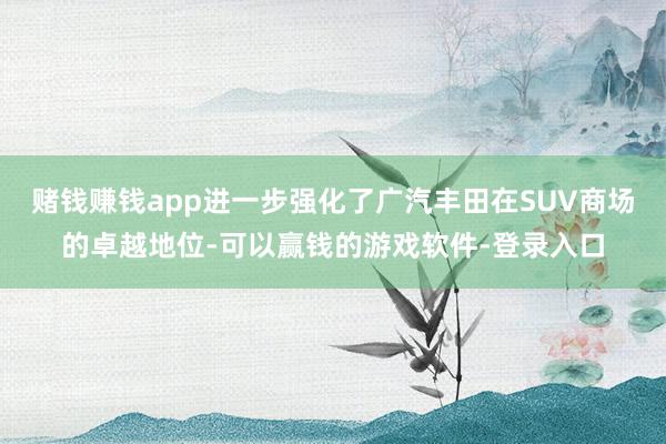 赌钱赚钱app进一步强化了广汽丰田在SUV商场的卓越地位-可以赢钱的游戏软件-登录入口