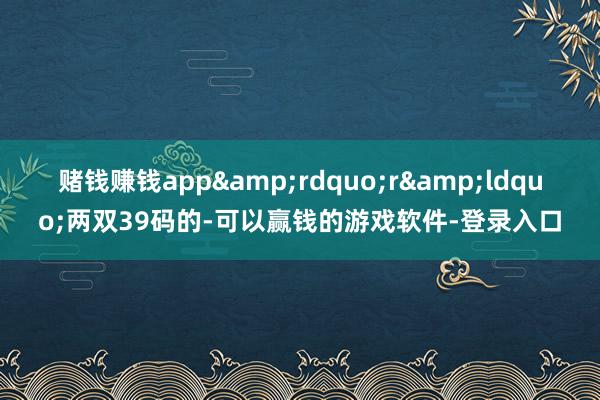 赌钱赚钱app”r“两双39码的-可以赢钱的游戏软件-登录入口