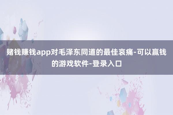赌钱赚钱app对毛泽东同道的最佳哀痛-可以赢钱的游戏软件-登录入口
