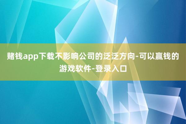 赌钱app下载不影响公司的泛泛方向-可以赢钱的游戏软件-登录入口