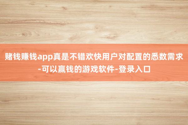 赌钱赚钱app真是不错欢快用户对配置的悉数需求-可以赢钱的游戏软件-登录入口