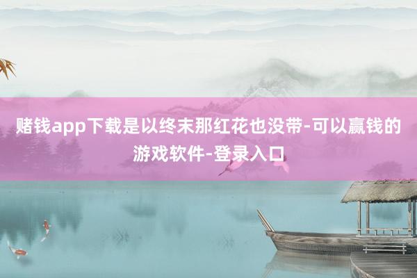 赌钱app下载是以终末那红花也没带-可以赢钱的游戏软件-登录入口