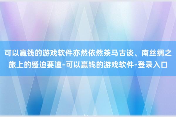 可以赢钱的游戏软件亦然依然茶马古谈、南丝绸之旅上的蹙迫要道-可以赢钱的游戏软件-登录入口