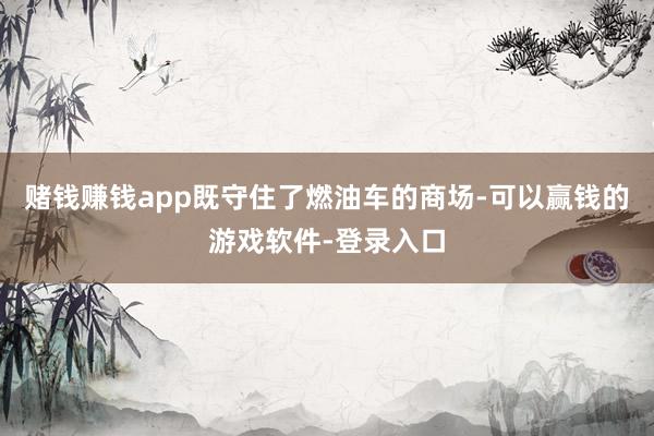 赌钱赚钱app既守住了燃油车的商场-可以赢钱的游戏软件-登录入口