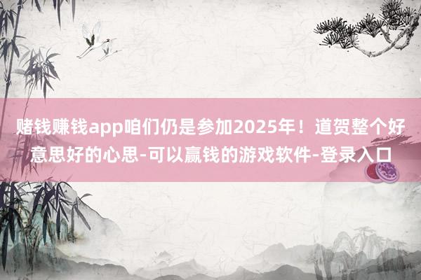 赌钱赚钱app咱们仍是参加2025年!道贺整个好意思好的心思-可以赢钱的游戏软件-登录入口
