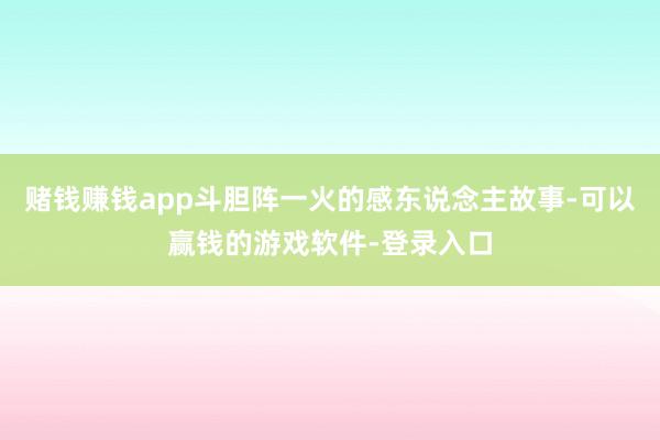 赌钱赚钱app斗胆阵一火的感东说念主故事-可以赢钱的游戏软件-登录入口