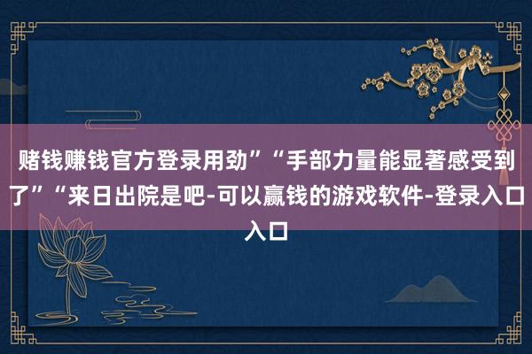 赌钱赚钱官方登录用劲”“手部力量能显著感受到了”“来日出院是吧-可以赢钱的游戏软件-登录入口