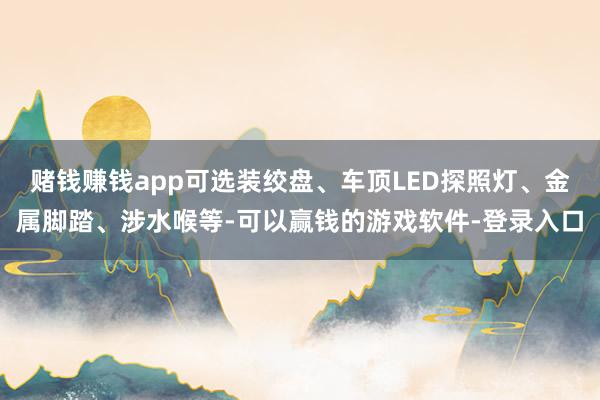 赌钱赚钱app可选装绞盘、车顶LED探照灯、金属脚踏、涉水喉等-可以赢钱的游戏软件-登录入口