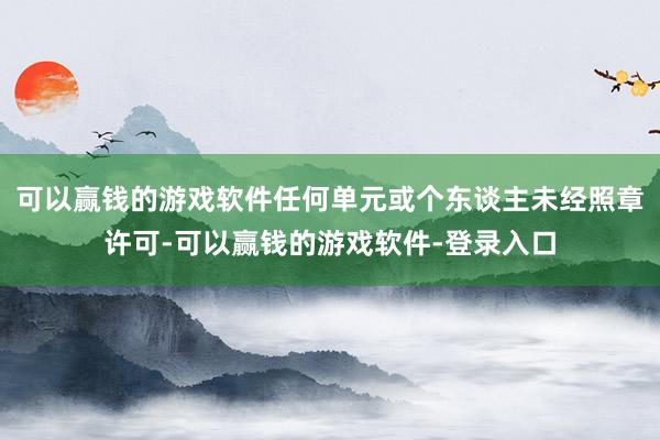 可以赢钱的游戏软件任何单元或个东谈主未经照章许可-可以赢钱的游戏软件-登录入口