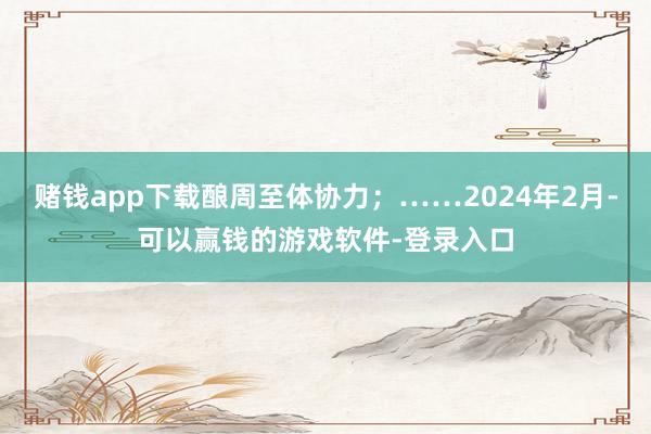 赌钱app下载酿周至体协力;……2024年2月-可以赢钱的游戏软件-登录入口