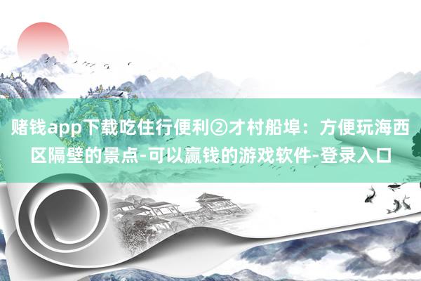 赌钱app下载吃住行便利②才村船埠:方便玩海西区隔壁的景点-可以赢钱的游戏软件-登录入口