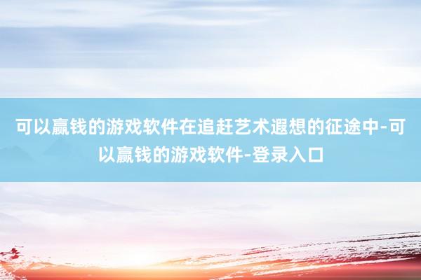 可以赢钱的游戏软件在追赶艺术遐想的征途中-可以赢钱的游戏软件-登录入口