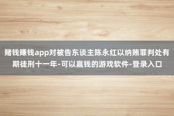 赌钱赚钱app对被告东谈主陈永红以纳贿罪判处有期徒刑十一年-可以赢钱的游戏软件-登录入口
