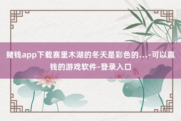 赌钱app下载赛里木湖的冬天是彩色的…-可以赢钱的游戏软件-登录入口