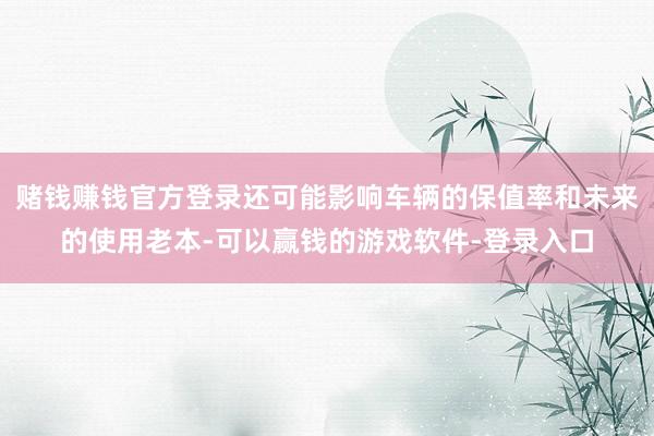 赌钱赚钱官方登录还可能影响车辆的保值率和未来的使用老本-可以赢钱的游戏软件-登录入口