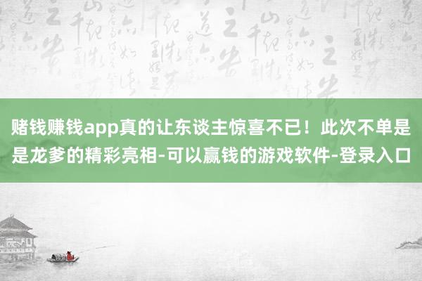 赌钱赚钱app真的让东谈主惊喜不已！此次不单是是龙爹的精彩亮相-可以赢钱的游戏软件-登录入口