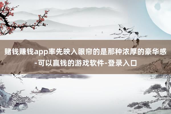 赌钱赚钱app率先映入眼帘的是那种浓厚的豪华感-可以赢钱的游戏软件-登录入口