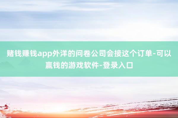 赌钱赚钱app外洋的问卷公司会接这个订单-可以赢钱的游戏软件-登录入口