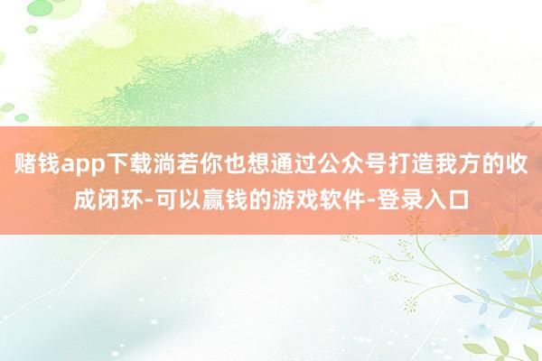 赌钱app下载淌若你也想通过公众号打造我方的收成闭环-可以赢钱的游戏软件-登录入口