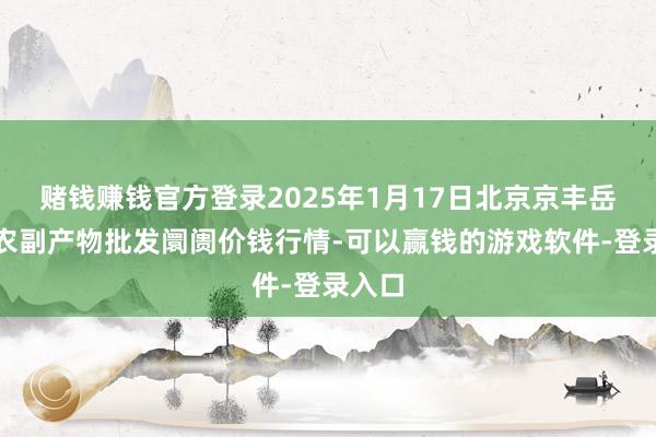 赌钱赚钱官方登录2025年1月17日北京京丰岳各庄农副产物批发阛阓价钱行情-可以赢钱的游戏软件-登录入口
