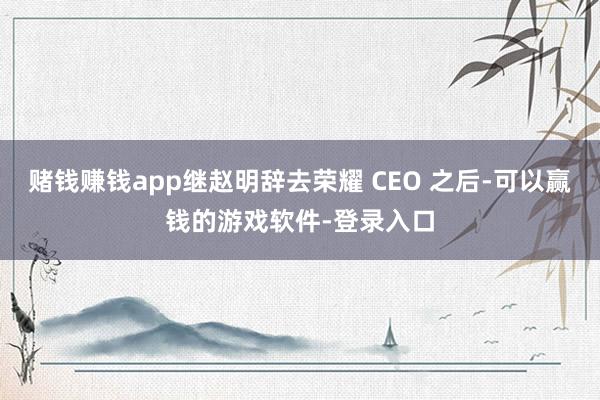 赌钱赚钱app继赵明辞去荣耀 CEO 之后-可以赢钱的游戏软件-登录入口