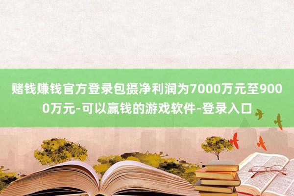 赌钱赚钱官方登录包摄净利润为7000万元至9000万元-可以赢钱的游戏软件-登录入口