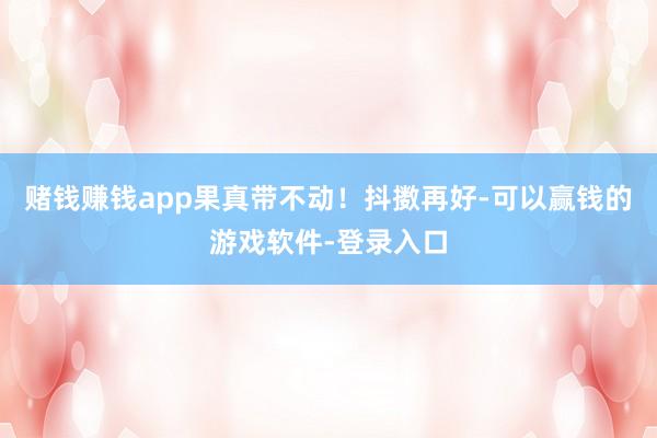 赌钱赚钱app果真带不动!抖擞再好-可以赢钱的游戏软件-登录入口