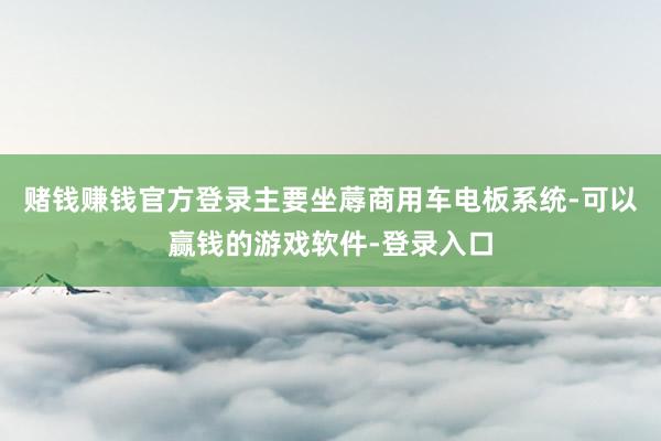 赌钱赚钱官方登录主要坐蓐商用车电板系统-可以赢钱的游戏软件-登录入口
