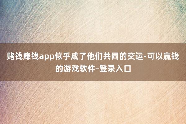 赌钱赚钱app似乎成了他们共同的交运-可以赢钱的游戏软件-登录入口