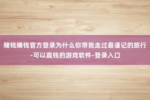 赌钱赚钱官方登录为什么你带我走过最谨记的旅行-可以赢钱的游戏软件-登录入口