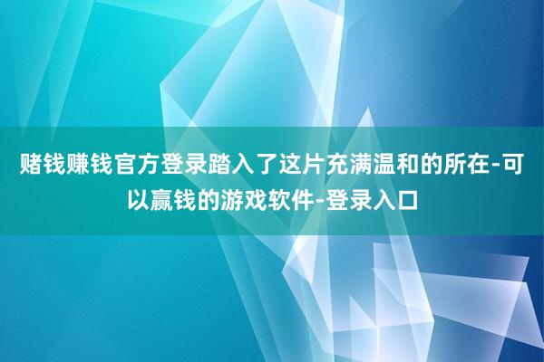 赌钱赚钱官方登录踏入了这片充满温和的所在-可以赢钱的游戏软件-登录入口