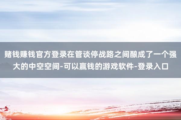 赌钱赚钱官方登录在管谈停战路之间酿成了一个强大的中空空间-可以赢钱的游戏软件-登录入口