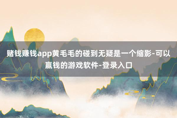 赌钱赚钱app黄毛毛的碰到无疑是一个缩影-可以赢钱的游戏软件-登录入口