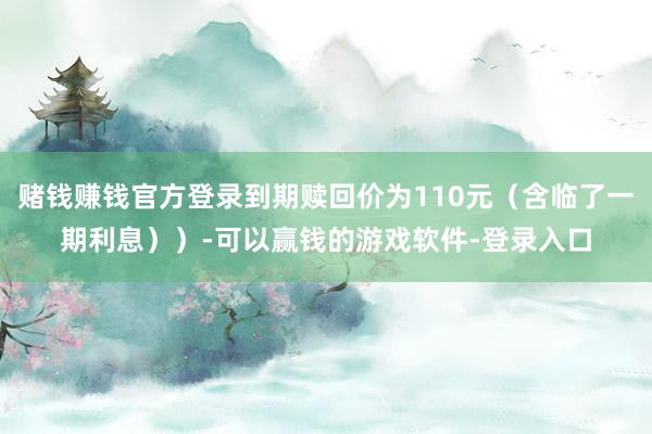 赌钱赚钱官方登录到期赎回价为110元（含临了一期利息））-可以赢钱的游戏软件-登录入口