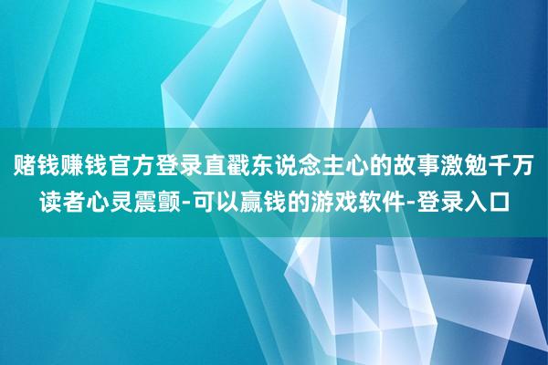 赌钱赚钱官方登录直戳东说念主心的故事激勉千万读者心灵震颤-可以赢钱的游戏软件-登录入口