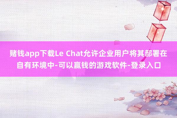 赌钱app下载Le Chat允许企业用户将其部署在自有环境中-可以赢钱的游戏软件-登录入口