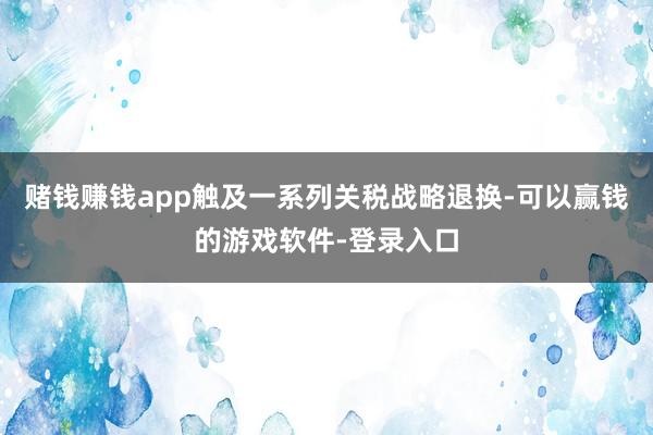 赌钱赚钱app触及一系列关税战略退换-可以赢钱的游戏软件-登录入口