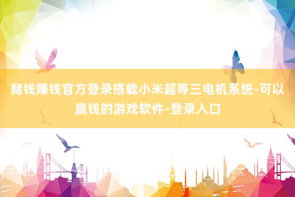 赌钱赚钱官方登录搭载小米超等三电机系统-可以赢钱的游戏软件-登录入口