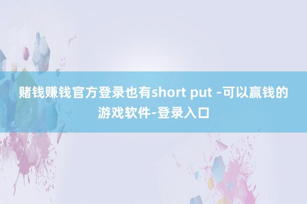 赌钱赚钱官方登录也有short put -可以赢钱的游戏软件-登录入口